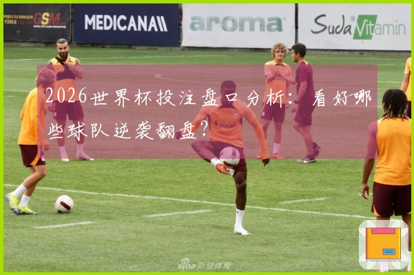 2026世界杯投注盘口分析：看好哪些球队逆袭翻盘？